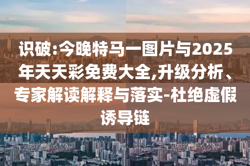 識破:今晚特馬一圖片與2025年天天彩免費大全,升級分析、專家解讀解釋與落實-杜絕虛假誘導(dǎo)鏈