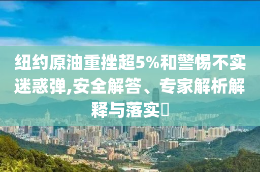 紐約原油重挫超5%和警惕不實迷惑彈,安全解答、專家解析解釋與落實?