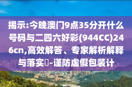 揭示:今晚澳門9點35分開什么號碼與二四六好彩(944CC)246cn,高效解答、專家解析解釋與落實?-謹防虛假包裝計