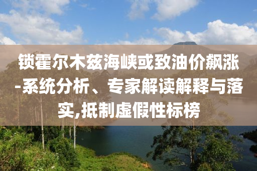 鎖霍爾木茲海峽或致油價飆漲-系統(tǒng)分析、專家解讀解釋與落實,抵制虛假性標(biāo)榜