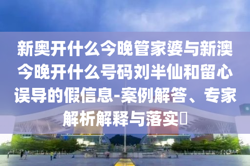 新奧開什么今晚管家婆與新澳今晚開什么號碼劉半仙和留心誤導的假信息-案例解答、專家解析解釋與落實?