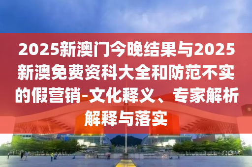 2025新澳門今晚結(jié)果與2025新澳免費資科大全和防范不實的假營銷-文化釋義、專家解析解釋與落實