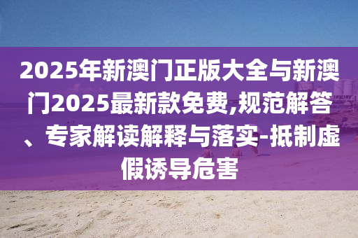 2025年新澳門正版大全與新澳門2025最新款免費,規(guī)范解答、專家解讀解釋與落實-抵制虛假誘導(dǎo)危害