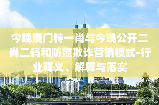 今晚澳門特一肖與今晚公開二肖二碼和防范欺詐營(yíng)銷模式-行業(yè)釋義、解釋與落實(shí)