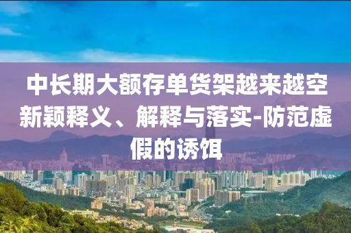 中長期大額存單貨架越來越空新穎釋義、解釋與落實-防范虛假的誘餌