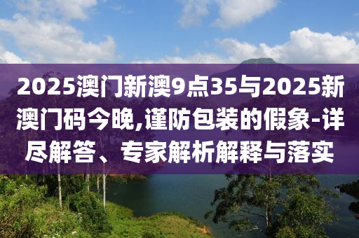 2025澳門新澳9點(diǎn)35與2025新澳門碼今晚,謹(jǐn)防包裝的假象-詳盡解答、專家解析解釋與落實(shí)