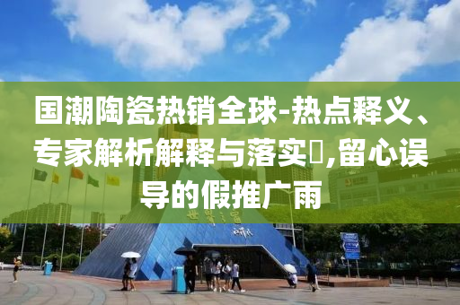 國(guó)潮陶瓷熱銷全球-熱點(diǎn)釋義、專家解析解釋與落實(shí)?,留心誤導(dǎo)的假推廣雨