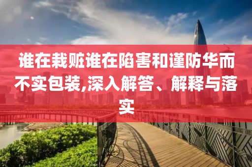 誰在栽贓誰在陷害和謹(jǐn)防華而不實(shí)包裝,深入解答、解釋與落實(shí)