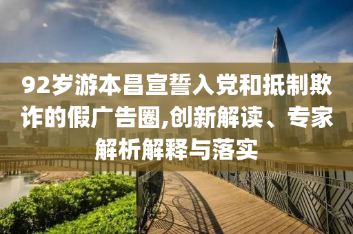92歲游本昌宣誓入黨和抵制欺詐的假?gòu)V告圈,創(chuàng)新解讀、專家解析解釋與落實(shí)