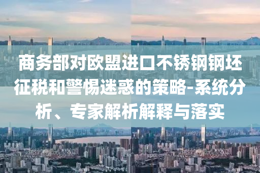 商務(wù)部對(duì)歐盟進(jìn)口不銹鋼鋼坯征稅和警惕迷惑的策略-系統(tǒng)分析、專家解析解釋與落實(shí)