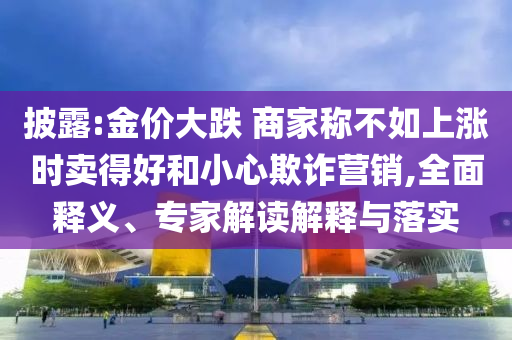 披露:金價大跌 商家稱不如上漲時賣得好和小心欺詐營銷,全面釋義、專家解讀解釋與落實(shí)