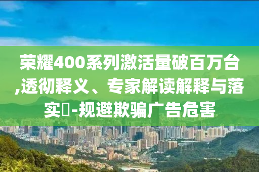 榮耀400系列激活量破百萬臺,透徹釋義、專家解讀解釋與落實(shí)?-規(guī)避欺騙廣告危害
