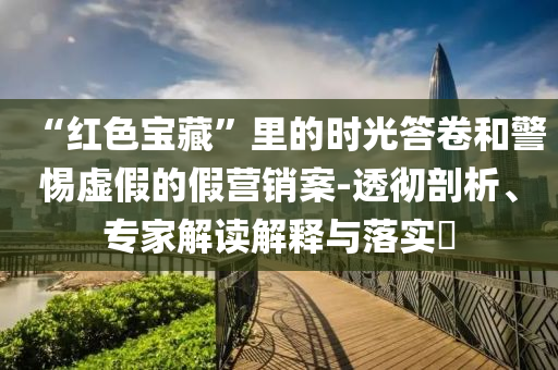 “紅色寶藏”里的時光答卷和警惕虛假的假營銷案-透徹剖析、專家解讀解釋與落實?