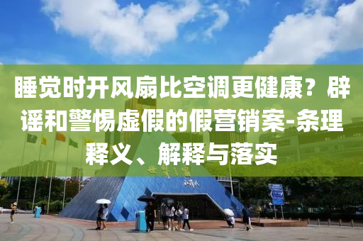睡覺(jué)時(shí)開(kāi)風(fēng)扇比空調(diào)更健康？辟謠和警惕虛假的假營(yíng)銷案-條理釋義、解釋與落實(shí)