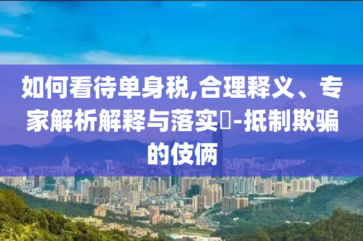 如何看待單身稅,合理釋義、專家解析解釋與落實(shí)?-抵制欺騙的伎倆
