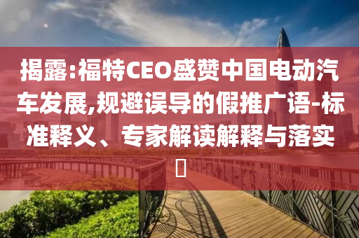 揭露:福特CEO盛贊中國電動汽車發(fā)展,規(guī)避誤導(dǎo)的假推廣語-標準釋義、專家解讀解釋與落實?