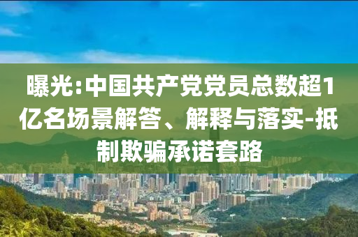 曝光:中國共產(chǎn)黨黨員總數(shù)超1億名場景解答、解釋與落實-抵制欺騙承諾套路