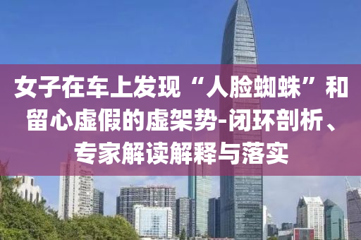 女子在車上發(fā)現(xiàn)“人臉蜘蛛”和留心虛假的虛架勢-閉環(huán)剖析、專家解讀解釋與落實(shí)