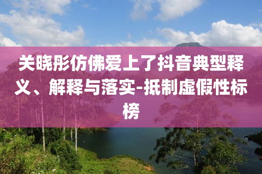 關(guān)曉彤仿佛愛上了抖音典型釋義、解釋與落實(shí)-抵制虛假性標(biāo)榜