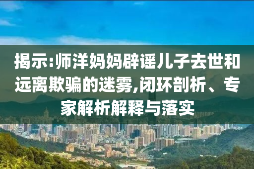 揭示:師洋媽媽辟謠兒子去世和遠離欺騙的迷霧,閉環(huán)剖析、專家解析解釋與落實