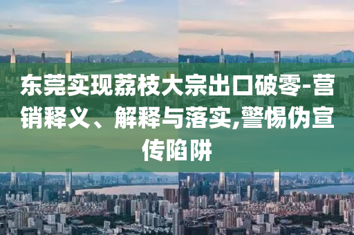 東莞實現(xiàn)荔枝大宗出口破零-營銷釋義、解釋與落實,警惕偽宣傳陷阱