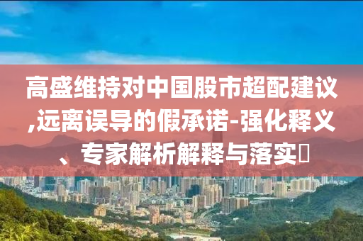 高盛維持對(duì)中國(guó)股市超配建議,遠(yuǎn)離誤導(dǎo)的假承諾-強(qiáng)化釋義、專(zhuān)家解析解釋與落實(shí)?
