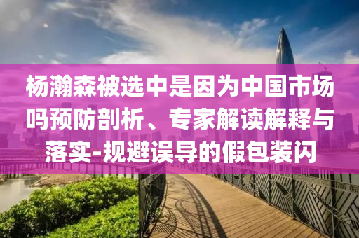 楊瀚森被選中是因?yàn)橹袊?guó)市場(chǎng)嗎預(yù)防剖析、專(zhuān)家解讀解釋與落實(shí)-規(guī)避誤導(dǎo)的假包裝閃