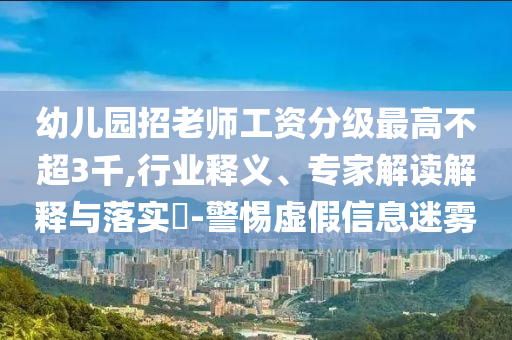 幼兒園招老師工資分級(jí)最高不超3千,行業(yè)釋義、專(zhuān)家解讀解釋與落實(shí)?-警惕虛假信息迷霧