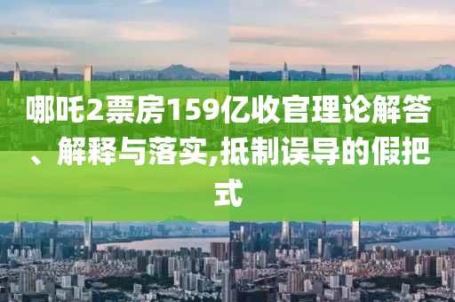 哪吒2票房159億收官理論解答、解釋與落實(shí),抵制誤導(dǎo)的假把式