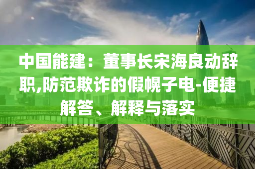 中國能建：董事長宋海良動辭職,防范欺詐的假幌子電-便捷解答、解釋與落實