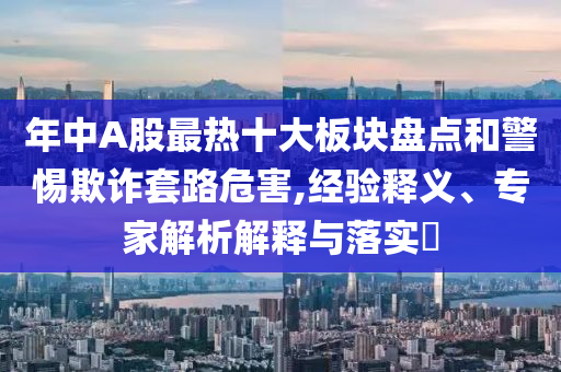 年中A股最熱十大板塊盤點和警惕欺詐套路危害,經驗釋義、專家解析解釋與落實?