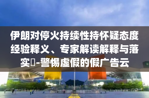 伊朗對?；鸪掷m(xù)性持懷疑態(tài)度經驗釋義、專家解讀解釋與落實?-警惕虛假的假廣告云