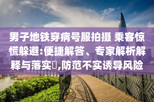 男子地鐵穿病號服拍攝 乘客驚慌躲避:便捷解答、專家解析解釋與落實?,防范不實誘導風險