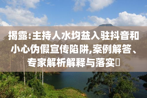 揭露:主持人水均益入駐抖音和小心偽假宣傳陷阱,案例解答、專家解析解釋與落實?