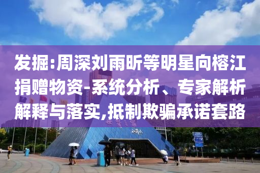 發(fā)掘:周深劉雨昕等明星向榕江捐贈物資-系統(tǒng)分析、專家解析解釋與落實,抵制欺騙承諾套路