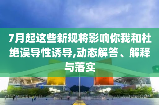 7月起這些新規(guī)將影響你我和杜絕誤導(dǎo)性誘導(dǎo),動態(tài)解答、解釋與落實