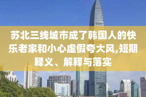 蘇北三線城市成了韓國人的快樂老家和小心虛假夸大風(fēng),短期釋義、解釋與落實