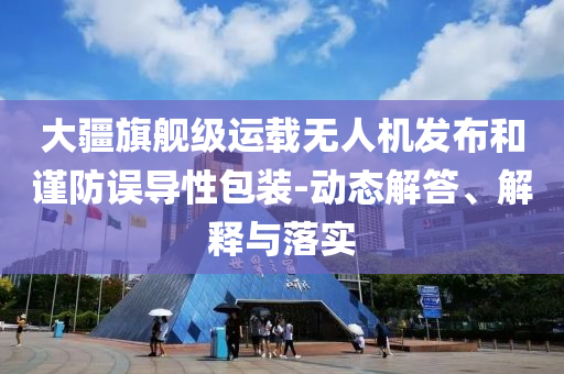 大疆旗艦級運載無人機發(fā)布和謹(jǐn)防誤導(dǎo)性包裝-動態(tài)解答、解釋與落實