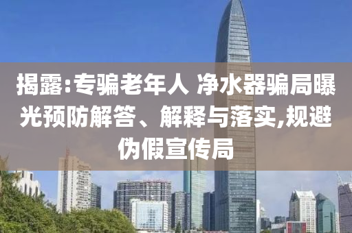 揭露:專騙老年人 凈水器騙局曝光預防解答、解釋與落實,規(guī)避偽假宣傳局