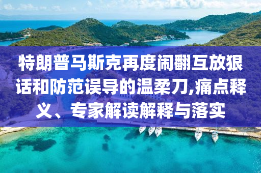 特朗普馬斯克再度鬧翻互放狠話和防范誤導的溫柔刀,痛點釋義、專家解讀解釋與落實