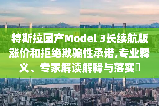 特斯拉國產(chǎn)Model 3長續(xù)航版漲價和拒絕欺騙性承諾,專業(yè)釋義、專家解讀解釋與落實?
