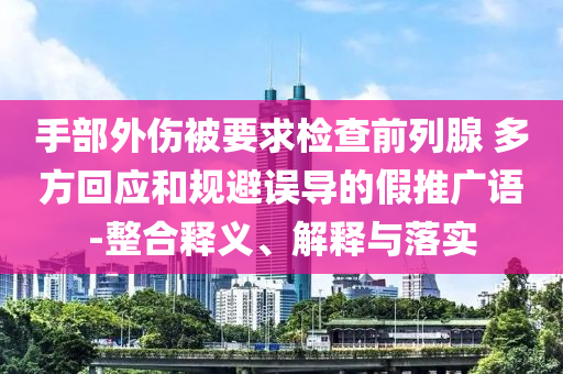 手部外傷被要求檢查前列腺 多方回應和規(guī)避誤導的假推廣語-整合釋義、解釋與落實