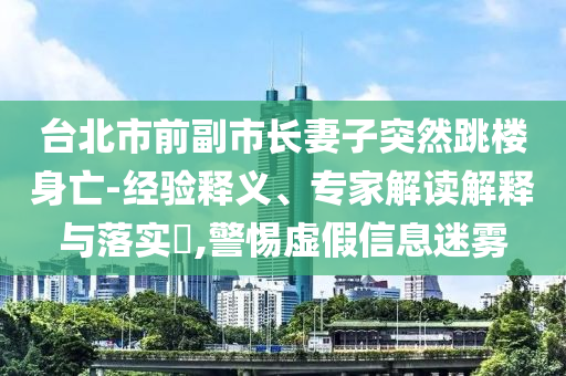 臺北市前副市長妻子突然跳樓身亡-經(jīng)驗釋義、專家解讀解釋與落實?,警惕虛假信息迷霧