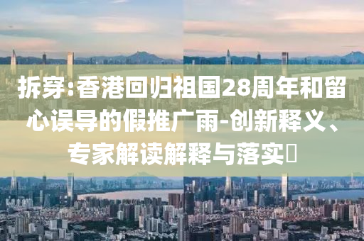 拆穿:香港回歸祖國28周年和留心誤導的假推廣雨-創(chuàng)新釋義、專家解讀解釋與落實?