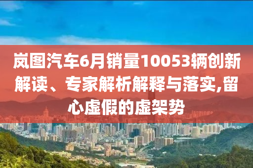 嵐圖汽車(chē)6月銷(xiāo)量10053輛創(chuàng)新解讀、專(zhuān)家解析解釋與落實(shí),留心虛假的虛架勢(shì)