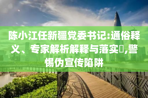 陳小江任新疆黨委書記:通俗釋義、專家解析解釋與落實(shí)?,警惕偽宣傳陷阱