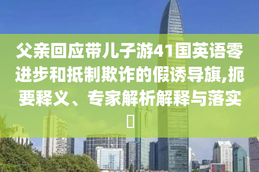 父親回應(yīng)帶兒子游41國(guó)英語零進(jìn)步和抵制欺詐的假誘導(dǎo)旗,扼要釋義、專家解析解釋與落實(shí)?