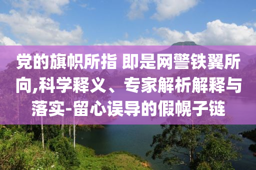 黨的旗幟所指 即是網(wǎng)警鐵翼所向,科學(xué)釋義、專家解析解釋與落實(shí)-留心誤導(dǎo)的假幌子鏈