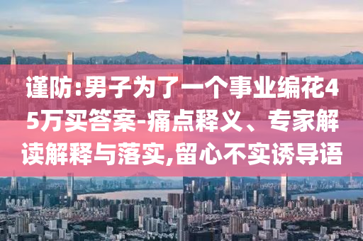 謹(jǐn)防:男子為了一個(gè)事業(yè)編花45萬買答案-痛點(diǎn)釋義、專家解讀解釋與落實(shí),留心不實(shí)誘導(dǎo)語