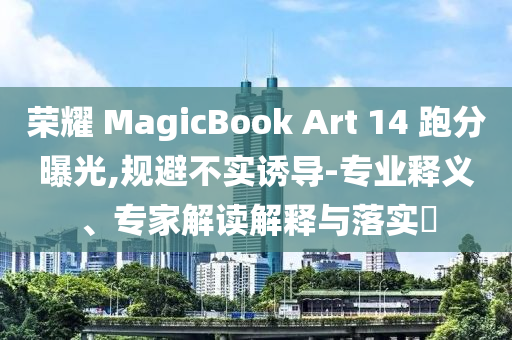 榮耀 MagicBook Art 14 跑分曝光,規(guī)避不實(shí)誘導(dǎo)-專業(yè)釋義、專家解讀解釋與落實(shí)?